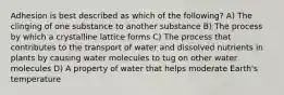 Adhesion is best described as which of the following? A) The clinging of one substance to another substance B) The process by which a crystalline lattice forms C) The process that contributes to the transport of water and dissolved nutrients in plants by causing water molecules to tug on other water molecules D) A property of water that helps moderate Earth's temperature