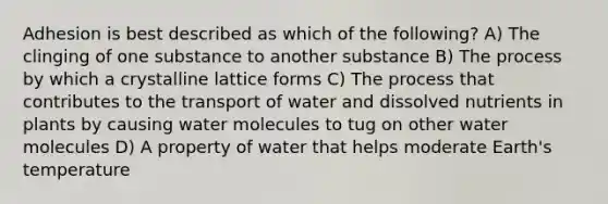 Adhesion is best described as which of the following? A) The clinging of one substance to another substance B) The process by which a crystalline lattice forms C) The process that contributes to the transport of water and dissolved nutrients in plants by causing water molecules to tug on other water molecules D) A property of water that helps moderate Earth's temperature