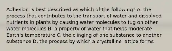 Adhesion is best described as which of the following? A. the process that contributes to the transport of water and dissolved nutrients in plants by causing water molecules to tug on other water molecules B. a property of water that helps moderate Earth's temperature C. the clinging of one substance to another substance D. the process by which a crystalline lattice forms