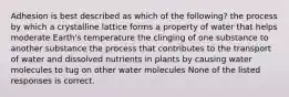 Adhesion is best described as which of the following? the process by which a crystalline lattice forms a property of water that helps moderate Earth's temperature the clinging of one substance to another substance the process that contributes to the transport of water and dissolved nutrients in plants by causing water molecules to tug on other water molecules None of the listed responses is correct.