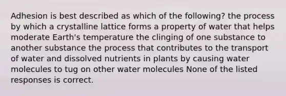 Adhesion is best described as which of the following? the process by which a crystalline lattice forms a property of water that helps moderate Earth's temperature the clinging of one substance to another substance the process that contributes to the transport of water and dissolved nutrients in plants by causing water molecules to tug on other water molecules None of the listed responses is correct.