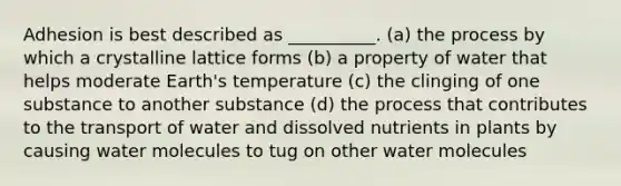 Adhesion is best described as __________. (a) the process by which a crystalline lattice forms (b) a property of water that helps moderate Earth's temperature (c) the clinging of one substance to another substance (d) the process that contributes to the transport of water and dissolved nutrients in plants by causing water molecules to tug on other water molecules