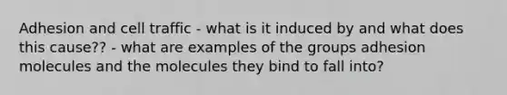 Adhesion and cell traffic - what is it induced by and what does this cause?? - what are examples of the groups adhesion molecules and the molecules they bind to fall into?