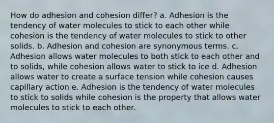 How do adhesion and cohesion differ? a. Adhesion is the tendency of water molecules to stick to each other while cohesion is the tendency of water molecules to stick to other solids. b. Adhesion and cohesion are synonymous terms. c. Adhesion allows water molecules to both stick to each other and to solids, while cohesion allows water to stick to ice d. Adhesion allows water to create a surface tension while cohesion causes capillary action e. Adhesion is the tendency of water molecules to stick to solids while cohesion is the property that allows water molecules to stick to each other.