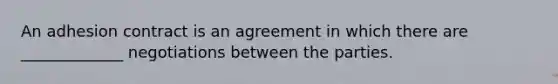 An adhesion contract is an agreement in which there are _____________ negotiations between the parties.