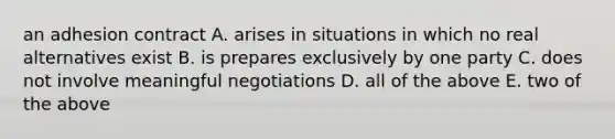 an adhesion contract A. arises in situations in which no real alternatives exist B. is prepares exclusively by one party C. does not involve meaningful negotiations D. all of the above E. two of the above