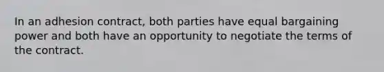 In an adhesion contract, both parties have equal bargaining power and both have an opportunity to negotiate the terms of the contract.