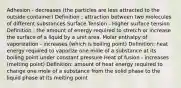 Adhesion - decreases (the particles are less attracted to the outside container) Definition : attraction between two molecules of different substances Surface Tension - Higher surface tension Definition : the amount of energy required to stretch or increase the surface of a liquid by a unit area. Molar enthalpy of vaporization - increases (which is boiling point) Definition: heat energy required to vaporize one mole of a substance at its boiling point under constant pressure Heat of fusion - increases (melting point) Definition: amount of heat energy required to change one mole of a substance from the solid phase to the liquid phase at its melting point