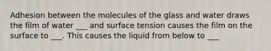 Adhesion between the molecules of the glass and water draws the film of water ___ and surface tension causes the film on the surface to ___. This causes the liquid from below to ___