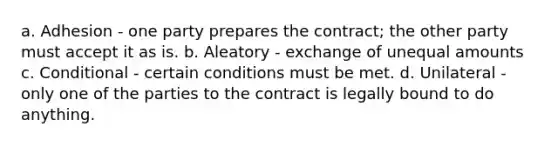 a. Adhesion - one party prepares the contract; the other party must accept it as is. b. Aleatory - exchange of unequal amounts c. Conditional - certain conditions must be met. d. Unilateral - only one of the parties to the contract is legally bound to do anything.