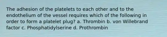 The adhesion of the platelets to each other and to the endothelium of the vessel requires which of the following in order to form a platelet plug? a. Thrombin b. von Willebrand factor c. Phosphatidylserine d. Prothrombin