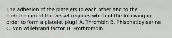 The adhesion of the platelets to each other and to the endothelium of the vessel requires which of the following in order to form a platelet plug? A. Thrombin B. Phisohatidylserine C. von Willebrand factor D. Prothrombin