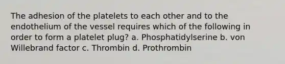 The adhesion of the platelets to each other and to the endothelium of the vessel requires which of the following in order to form a platelet plug? a. Phosphatidylserine b. von Willebrand factor c. Thrombin d. Prothrombin