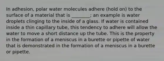 In adhesion, polar water molecules adhere (hold on) to the surface of a material that is ________; an example is water droplets clinging to the inside of a glass. If water is contained inside a thin capillary tube, this tendency to adhere will allow the water to move a short distance up the tube. This is the property in the formation of a meniscus in a burette or pipette of water that is demonstrated in the formation of a meniscus in a burette or pipette.