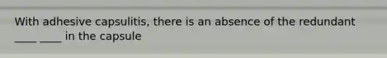 With adhesive capsulitis, there is an absence of the redundant ____ ____ in the capsule