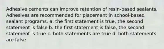 Adhesive cements can improve retention of resin-based sealants. Adhesives are recommended for placement in school-based sealant programs. a. the first statement is true, the second statement is false b. the first statement is false, the second statement is true c. both statements are true d. both statements are false