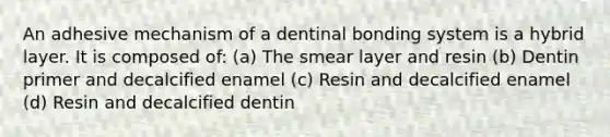 An adhesive mechanism of a dentinal bonding system is a hybrid layer. It is composed of: (a) The smear layer and resin (b) Dentin primer and decalcified enamel (c) Resin and decalcified enamel (d) Resin and decalcified dentin