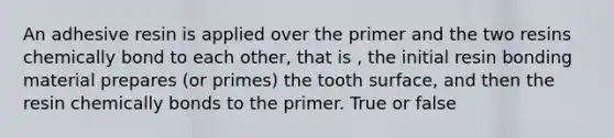 An adhesive resin is applied over the primer and the two resins chemically bond to each other, that is , the initial resin bonding material prepares (or primes) the tooth surface, and then the resin chemically bonds to the primer. True or false