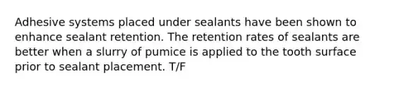 Adhesive systems placed under sealants have been shown to enhance sealant retention. The retention rates of sealants are better when a slurry of pumice is applied to the tooth surface prior to sealant placement. T/F