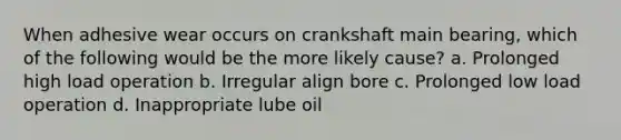 When adhesive wear occurs on crankshaft main bearing, which of the following would be the more likely cause? a. Prolonged high load operation b. Irregular align bore c. Prolonged low load operation d. Inappropriate lube oil