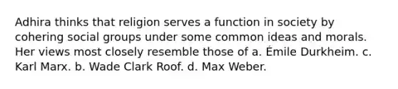 Adhira thinks that religion serves a function in society by cohering social groups under some common ideas and morals. Her views most closely resemble those of a. Émile Durkheim. c. Karl Marx. b. Wade Clark Roof. d. Max Weber.