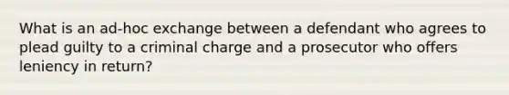 What is an ad-hoc exchange between a defendant who agrees to plead guilty to a criminal charge and a prosecutor who offers leniency in return?