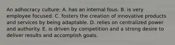 An adhocracy culture: A. has an internal fous. B. is very employee focused. C. fosters the creation of innovative products and services by being adaptable. D. relies on centralized power and authority. E. is driven by competition and a strong desire to deliver results and accomplish goals.