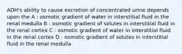 ADH's ability to cause excretion of concentrated urine depends upon the A : osmotic gradient of water in interstitial fluid in the renal medulla B : osmotic gradient of solutes in interstitial fluid in the renal cortex C : osmotic gradient of water in interstitial fluid in the renal cortex D : osmotic gradient of solutes in interstitial fluid in the renal medulla