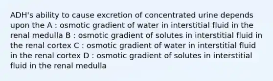 ADH's ability to cause excretion of concentrated urine depends upon the A : osmotic gradient of water in interstitial fluid in the renal medulla B : osmotic gradient of solutes in interstitial fluid in the renal cortex C : osmotic gradient of water in interstitial fluid in the renal cortex D : osmotic gradient of solutes in interstitial fluid in the renal medulla