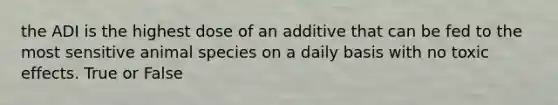 the ADI is the highest dose of an additive that can be fed to the most sensitive animal species on a daily basis with no toxic effects. True or False