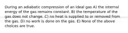 During an adiabatic compression of an ideal gas A) the internal energy of the gas remains constant. B) the temperature of the gas does not change. C) no heat is supplied to or removed from the gas. D) no work is done on the gas. E) None of the above choices are true.