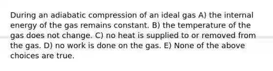 During an adiabatic compression of an ideal gas A) the internal energy of the gas remains constant. B) the temperature of the gas does not change. C) no heat is supplied to or removed from the gas. D) no work is done on the gas. E) None of the above choices are true.