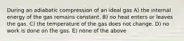 During an adiabatic compression of an ideal gas A) the internal energy of the gas remains constant. B) no heat enters or leaves the gas. C) the temperature of the gas does not change. D) no work is done on the gas. E) none of the above