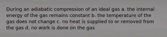 During an adiabatic compression of an ideal gas a. the internal energy of the gas remains constant b. the temperature of the gas does not change c. no heat is supplied to or removed from the gas d. no work is done on the gas