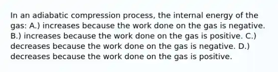 In an adiabatic compression process, the internal energy of the gas: A.) increases because the work done on the gas is negative. B.) increases because the work done on the gas is positive. C.) decreases because the work done on the gas is negative. D.) decreases because the work done on the gas is positive.