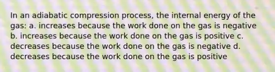 In an adiabatic compression process, the internal energy of the gas: a. increases because the work done on the gas is negative b. increases because the work done on the gas is positive c. decreases because the work done on the gas is negative d. decreases because the work done on the gas is positive