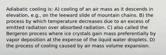 Adiabatic cooling is: A) cooling of an air mass as it descends in elevation, e.g., on the leeward slide of mountain chains. B) the process by which temperature decreases due to an excess of emitted radiation over absorbed radiation. C) also called the Bergeron process where ice crystals gain mass preferentially by vapor deposition at the expense of the liquid water droplets. D) the process of cooling caused by air mass volume expansion.