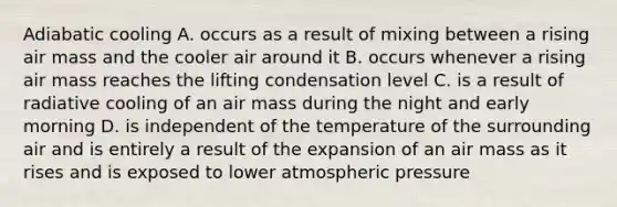 Adiabatic cooling A. occurs as a result of mixing between a rising air mass and the cooler air around it B. occurs whenever a rising air mass reaches the lifting condensation level C. is a result of radiative cooling of an air mass during the night and early morning D. is independent of the temperature of the surrounding air and is entirely a result of the expansion of an air mass as it rises and is exposed to lower atmospheric pressure