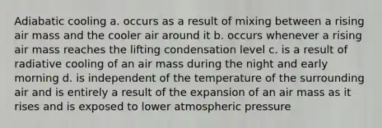 Adiabatic cooling a. occurs as a result of mixing between a rising air mass and the cooler air around it b. occurs whenever a rising air mass reaches the lifting condensation level c. is a result of radiative cooling of an air mass during the night and early morning d. is independent of the temperature of the surrounding air and is entirely a result of the expansion of an air mass as it rises and is exposed to lower atmospheric pressure