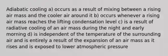 Adiabatic cooling a) occurs as a result of mixing between a rising air mass and the cooler air around it b) occurs whenever a rising air mass reaches the lifting condensation level c) is a result of radiative cooling of an air mass during the night and early morning d) is independent of the temperature of the surrounding air and is entirely a result of the expansion of an air mass as it rises and is exposed to lower atmospheric pressure