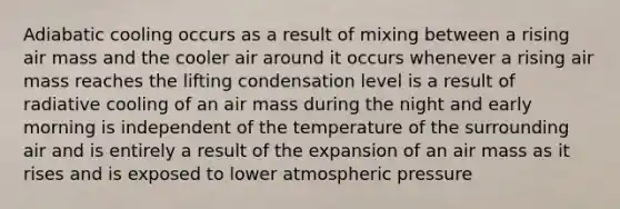 Adiabatic cooling occurs as a result of mixing between a rising air mass and the cooler air around it occurs whenever a rising air mass reaches the lifting condensation level is a result of radiative cooling of an air mass during the night and early morning is independent of the temperature of the surrounding air and is entirely a result of the expansion of an air mass as it rises and is exposed to lower atmospheric pressure