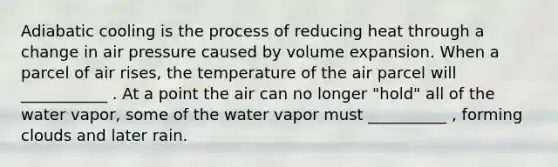 Adiabatic cooling is the process of reducing heat through a change in air pressure caused by volume expansion. When a parcel of air rises, the temperature of the air parcel will ___________ . At a point the air can no longer "hold" all of the water vapor, some of the water vapor must __________ , forming clouds and later rain.