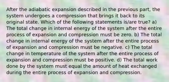 After the adiabatic expansion described in the previous part, the system undergoes a compression that brings it back to its original state. Which of the following statements is/are true? a) The total change in internal energy of the system after the entire process of expansion and compression must be zero. b) The total change in internal energy of the system after the entire process of expansion and compression must be negative. c) The total change in temperature of the system after the entire process of expansion and compression must be positive. d) The total work done by the system must equal the amount of heat exchanged during the entire process of expansion and compression.