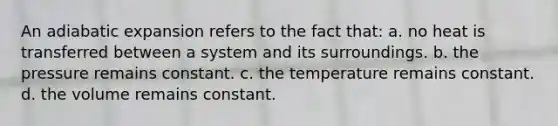 An adiabatic expansion refers to the fact that: a. no heat is transferred between a system and its surroundings. b. the pressure remains constant. c. the temperature remains constant. d. the volume remains constant.