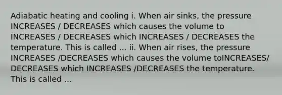 Adiabatic heating and cooling i. When air sinks, the pressure INCREASES / DECREASES which causes the volume to INCREASES / DECREASES which INCREASES / DECREASES the temperature. This is called ... ii. When air rises, the pressure INCREASES /DECREASES which causes the volume toINCREASES/ DECREASES which INCREASES /DECREASES the temperature. This is called ...