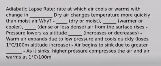 Adiabatic Lapse Rate: rate at which air cools or warms with change in __________ Dry air changes temperature more quickly than moist air Why? - _____ (dry or moist), ______ (warmer or cooler), _____ (dense or less dense) air from the surface rises - Pressure lowers as altitude ______ (increases or decreases) - Warm air expands due to low pressure and cools quickly (loses 1°C/100m altitude increase) - Air begins to sink due to greater _______ - As it sinks, higher pressure compresses the air and air warms at 1°C/100m