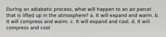 During an adiabatic process, what will happen to an air parcel that is lifted up in the atmosphere? a. It will expand and warm. b. It will compress and warm. c. It will expand and cool. d. It will compress and cool