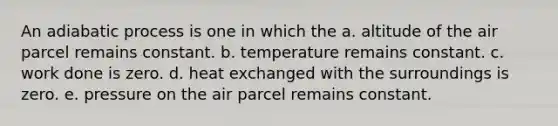 An adiabatic process is one in which the a. altitude of the air parcel remains constant. b. temperature remains constant. c. work done is zero. d. heat exchanged with the surroundings is zero. e. pressure on the air parcel remains constant.