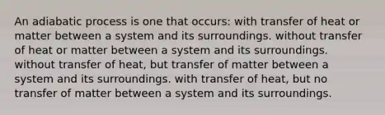 An adiabatic process is one that occurs: with transfer of heat or matter between a system and its surroundings. without transfer of heat or matter between a system and its surroundings. without transfer of heat, but transfer of matter between a system and its surroundings. with transfer of heat, but no transfer of matter between a system and its surroundings.