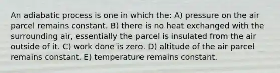 An adiabatic process is one in which the: A) pressure on the air parcel remains constant. B) there is no heat exchanged with the surrounding air, essentially the parcel is insulated from the air outside of it. C) work done is zero. D) altitude of the air parcel remains constant. E) temperature remains constant.